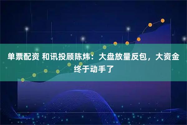 单票配资 和讯投顾陈炜：大盘放量反包，大资金终于动手了