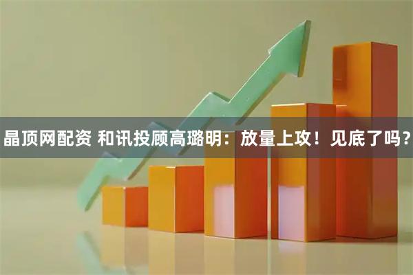 晶顶网配资 和讯投顾高璐明：放量上攻！见底了吗？