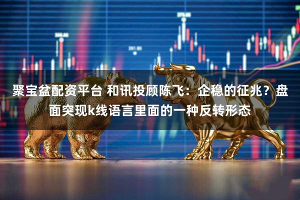 聚宝盆配资平台 和讯投顾陈飞：企稳的征兆？盘面突现k线语言里面的一种反转形态