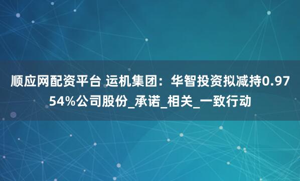 顺应网配资平台 运机集团：华智投资拟减持0.9754%公司股份_承诺_相关_一致行动