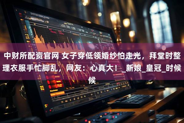 中财所配资官网 女子穿低领婚纱怕走光，拜堂时整理衣服手忙脚乱，网友：心真大！_新娘_皇冠_时候