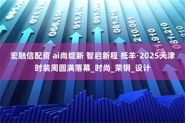 宏融信配资 ai尚绽新 智启新程 抵羊·2025天津时装周圆满落幕_时尚_荣钢_设计