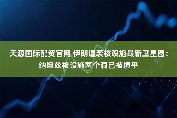 天源国际配资官网 伊朗遭袭核设施最新卫星图：纳坦兹核设施两个洞已被填平