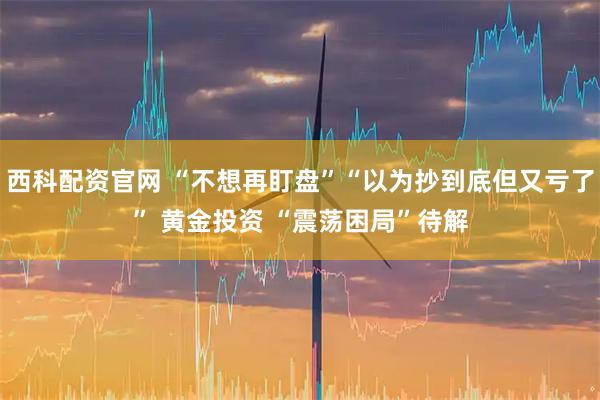 西科配资官网 “不想再盯盘”“以为抄到底但又亏了” 黄金投资 “震荡困局”待解