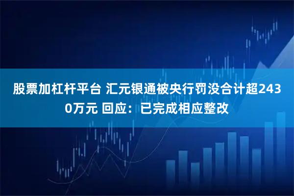 股票加杠杆平台 汇元银通被央行罚没合计超2430万元 回应：已完成相应整改