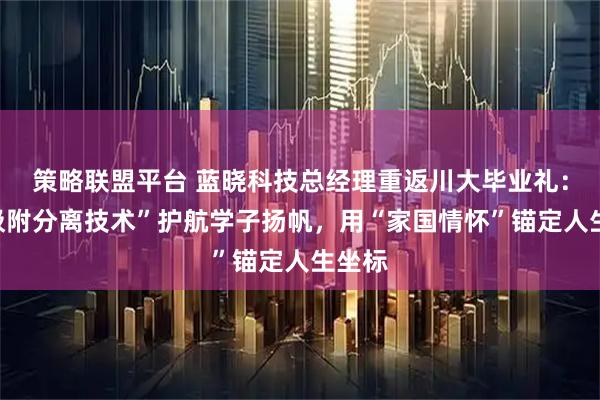 策略联盟平台 蓝晓科技总经理重返川大毕业礼：以“吸附分离技术”护航学子扬帆，用“家国情怀”锚定人生坐标