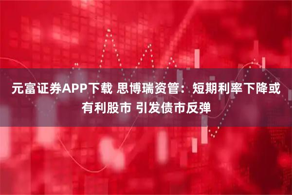 元富证券APP下载 思博瑞资管：短期利率下降或有利股市 引发债市反弹