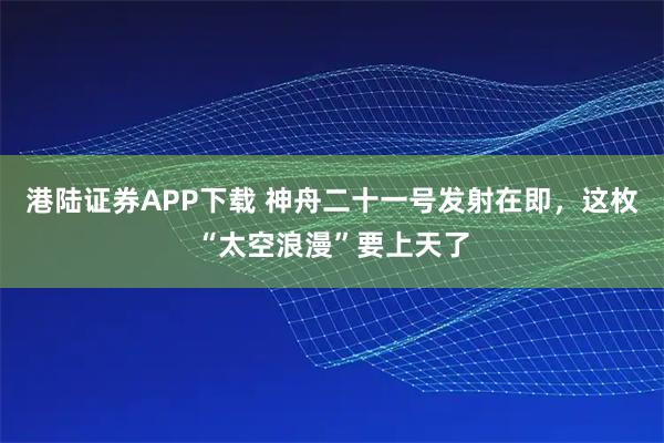 港陆证券APP下载 神舟二十一号发射在即，这枚“太空浪漫”要上天了