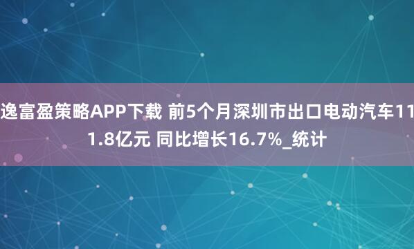 逸富盈策略APP下载 前5个月深圳市出口电动汽车111.8亿元 同比增长16.7%_统计