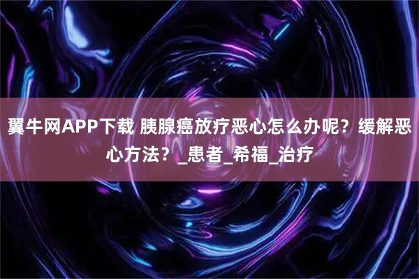 翼牛网APP下载 胰腺癌放疗恶心怎么办呢？缓解恶心方法？_患者_希福_治疗