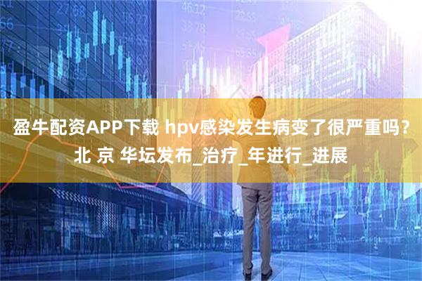 盈牛配资APP下载 hpv感染发生病变了很严重吗？北 京 华坛发布_治疗_年进行_进展