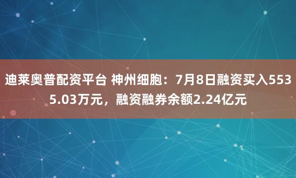 迪莱奥普配资平台 神州细胞：7月8日融资买入5535.03万元，融资融券余额2.24亿元