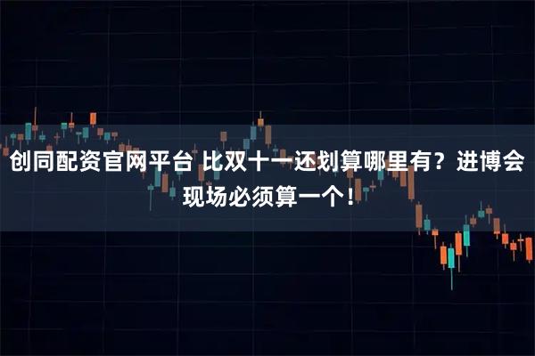 创同配资官网平台 比双十一还划算哪里有？进博会现场必须算一个！