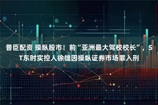 普臣配资 操纵股市！前“亚洲最大驾校校长”，ST东时实控人徐雄因操纵证券市场罪入刑