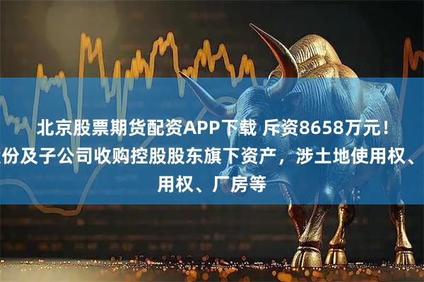 北京股票期货配资APP下载 斥资8658万元！中鼎股份及子公司收购控股股东旗下资产，涉土地使用权、厂房等