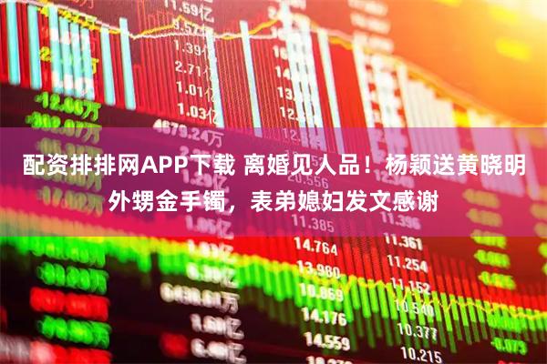 配资排排网APP下载 离婚见人品！杨颖送黄晓明外甥金手镯，表弟媳妇发文感谢