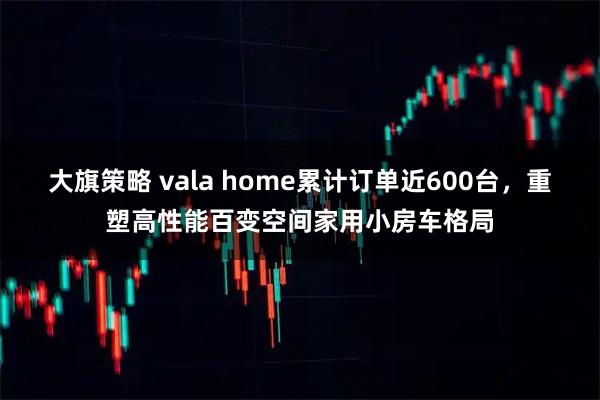 大旗策略 vala home累计订单近600台，重塑高性能百变空间家用小房车格局