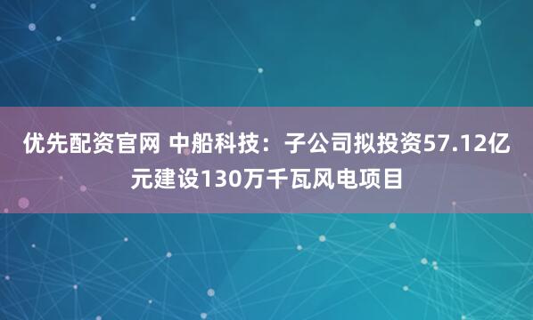 优先配资官网 中船科技：子公司拟投资57.12亿元建设130万千瓦风电项目