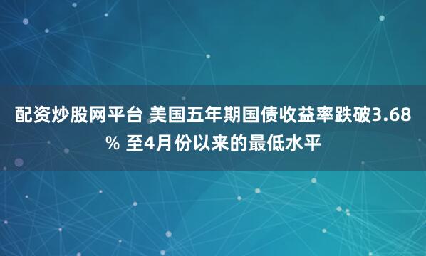 配资炒股网平台 美国五年期国债收益率跌破3.68% 至4月份以来的最低水平