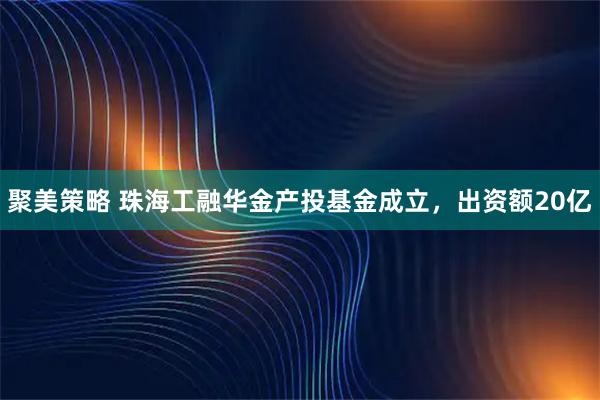 聚美策略 珠海工融华金产投基金成立，出资额20亿