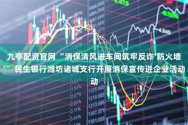 九亭配资官网 “消保清风进车间筑牢反诈‘防火墙’” 民生银行潍坊诸城支行开展消保宣传进企业活动