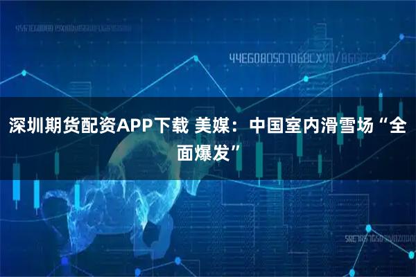 深圳期货配资APP下载 美媒：中国室内滑雪场“全面爆发”
