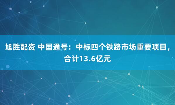 旭胜配资 中国通号：中标四个铁路市场重要项目，合计13.6亿元