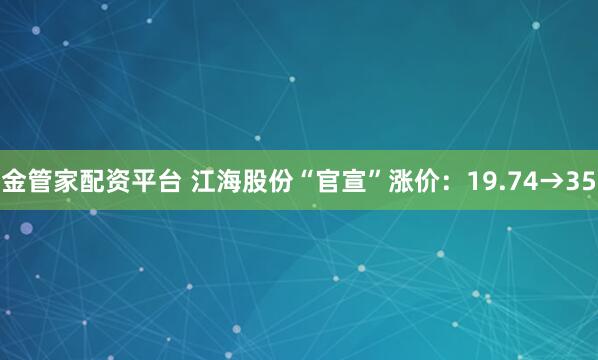 金管家配资平台 江海股份“官宣”涨价：19.74→35