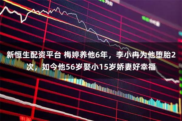 新恒生配资平台 梅婷养他6年，李小冉为他堕胎2次，如今他56岁娶小15岁娇妻好幸福