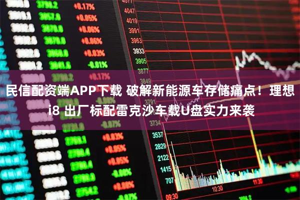 民信配资端APP下载 破解新能源车存储痛点！理想 i8 出厂标配雷克沙车载U盘实力来袭