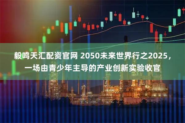 毅鸣天汇配资官网 2050未来世界行之2025，一场由青少年主导的产业创新实验收官
