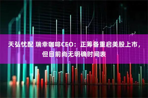 天弘忧配 瑞幸咖啡CEO：正筹备重启美股上市，但目前尚无明确时间表