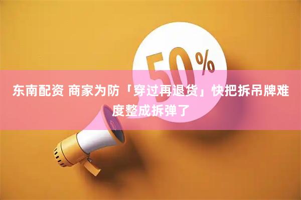 东南配资 商家为防「穿过再退货」快把拆吊牌难度整成拆弹了