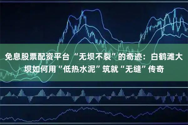 免息股票配资平台 “无坝不裂”的奇迹：白鹤滩大坝如何用“低热水泥”筑就“无缝”传奇