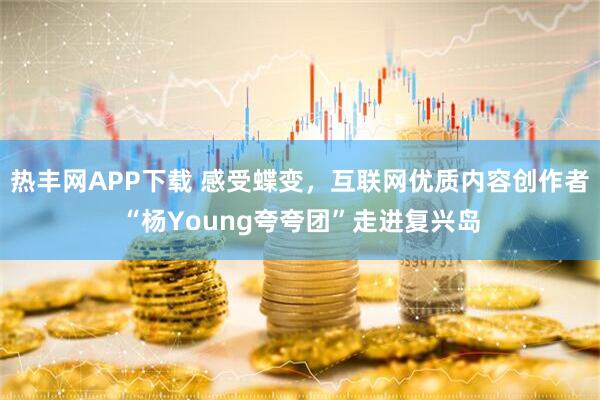 热丰网APP下载 感受蝶变，互联网优质内容创作者“杨Young夸夸团”走进复兴岛