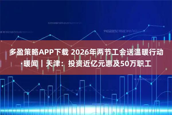 多盈策略APP下载 2026年两节工会送温暖行动·暖闻｜天津：投资近亿元惠及50万职工