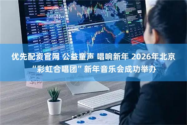 优先配资官网 公益童声 唱响新年 2026年北京“彩虹合唱团”新年音乐会成功举办