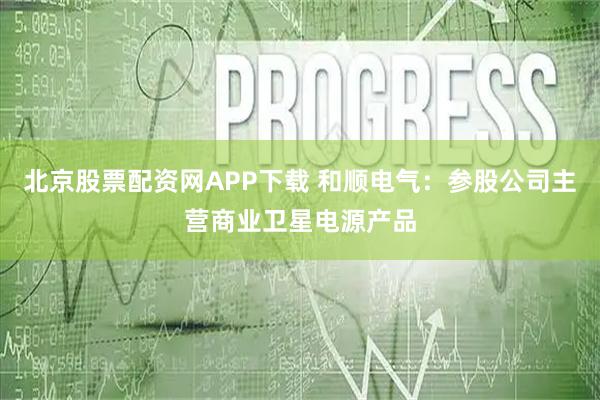 北京股票配资网APP下载 和顺电气：参股公司主营商业卫星电源产品