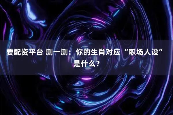 要配资平台 测一测：你的生肖对应 “职场人设” 是什么？