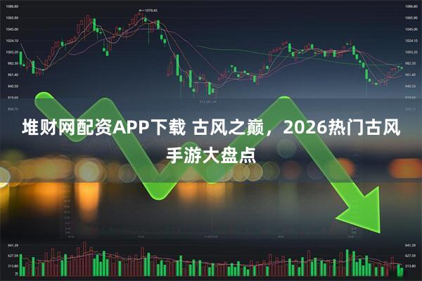 堆财网配资APP下载 古风之巅，2026热门古风手游大盘点