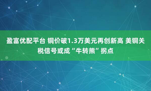 盈富优配平台 铜价破1.3万美元再创新高 美铜关税信号或成“牛转熊”拐点