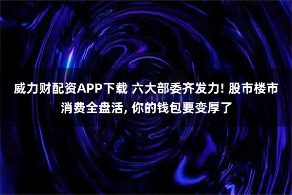 威力财配资APP下载 六大部委齐发力! 股市楼市消费全盘活, 你的钱包要变厚了