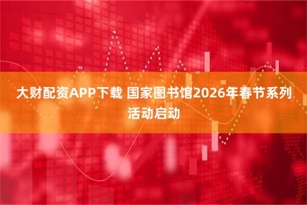 大财配资APP下载 国家图书馆2026年春节系列活动启动