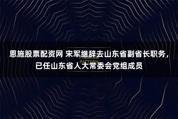 恩施股票配资网 宋军继辞去山东省副省长职务，已任山东省人大常委会党组成员