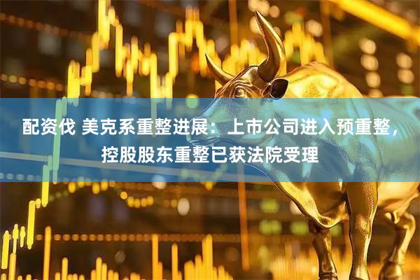 配资伐 美克系重整进展：上市公司进入预重整，控股股东重整已获法院受理