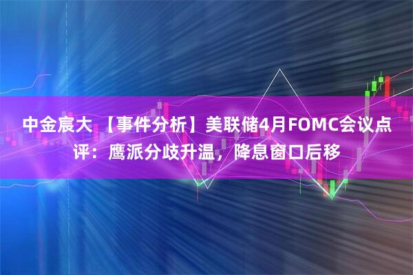 中金宸大 【事件分析】美联储4月FOMC会议点评：鹰派分歧升温，降息窗口后移