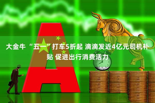 大金牛 “五一”打车5折起 滴滴发近4亿元司机补贴 促进出行消费活力